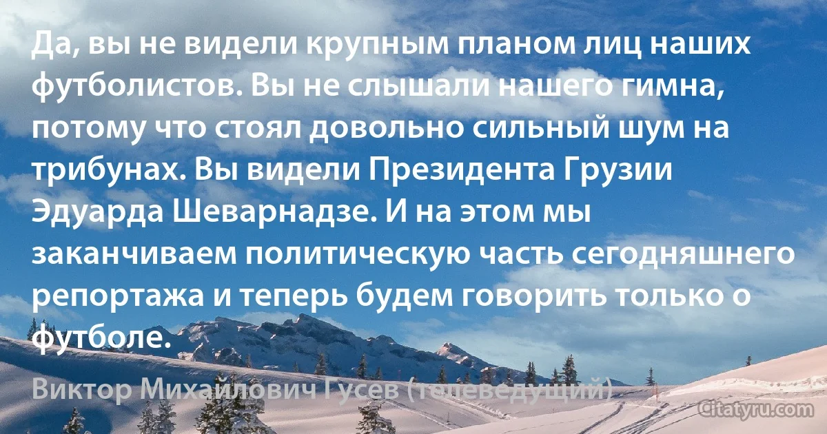 Да, вы не видели крупным планом лиц наших футболистов. Вы не слышали нашего гимна, потому что стоял довольно сильный шум на трибунах. Вы видели Президента Грузии Эдуарда Шеварнадзе. И на этом мы заканчиваем политическую часть сегодняшнего репортажа и теперь будем говорить только о футболе. (Виктор Михайлович Гусев (телеведущий))