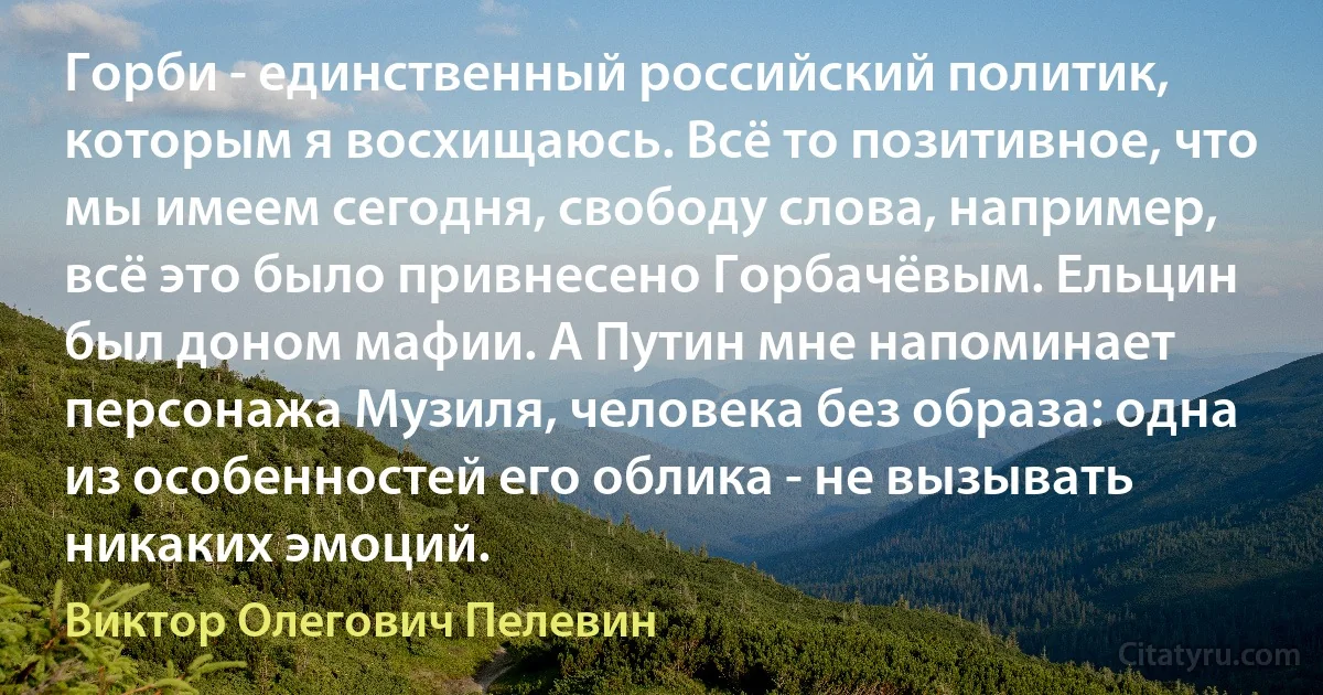 Горби - единственный российский политик, которым я восхищаюсь. Всё то позитивное, что мы имеем сегодня, свободу слова, например, всё это было привнесено Горбачёвым. Ельцин был доном мафии. А Путин мне напоминает персонажа Музиля, человека без образа: одна из особенностей его облика - не вызывать никаких эмоций. (Виктор Олегович Пелевин)