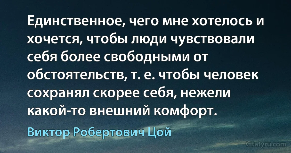 Единственное, чего мне хотелось и хочется, чтобы люди чувствовали себя более свободными от обстоятельств, т. е. чтобы человек сохранял скорее себя, нежели какой-то внешний комфорт. (Виктор Робертович Цой)