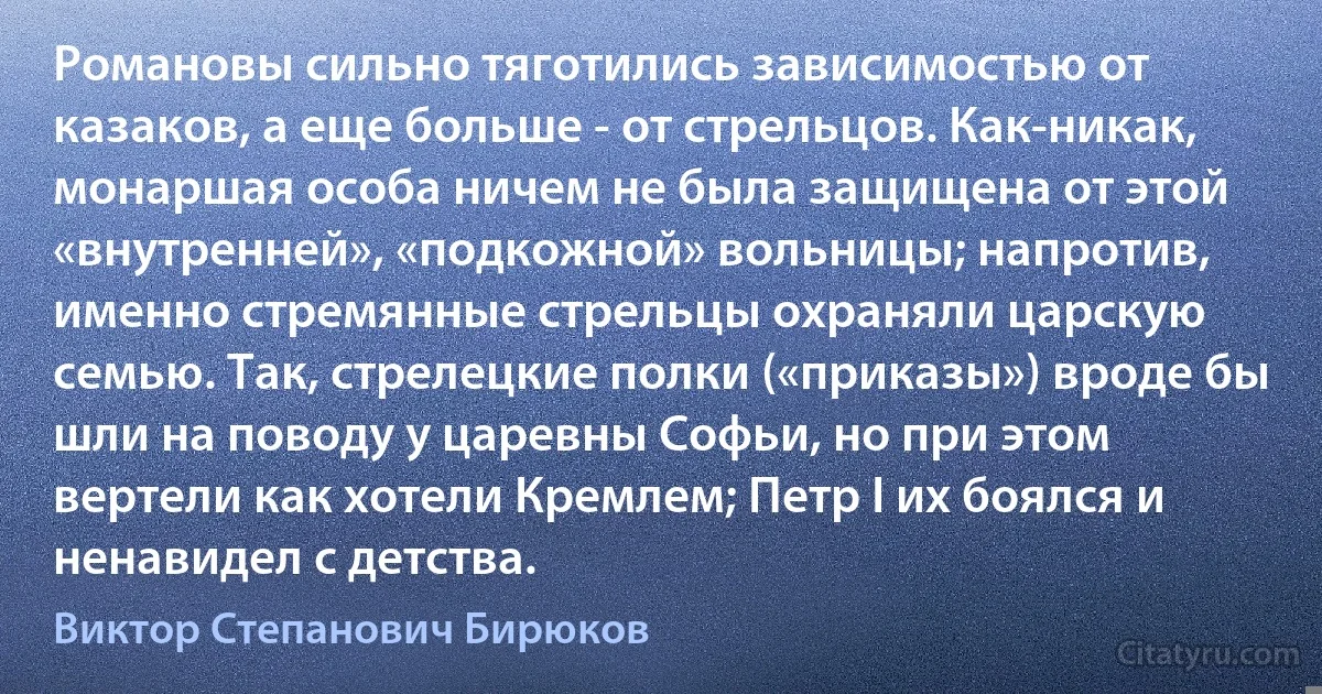 Романовы сильно тяготились зависимостью от казаков, а еще больше - от стрельцов. Как-никак, монаршая особа ничем не была защищена от этой «внутренней», «подкожной» вольницы; напротив, именно стремянные стрельцы охраняли царскую семью. Так, стрелецкие полки («приказы») вроде бы шли на поводу у царевны Софьи, но при этом вертели как хотели Кремлем; Петр I их боялся и ненавидел с детства. (Виктор Степанович Бирюков)