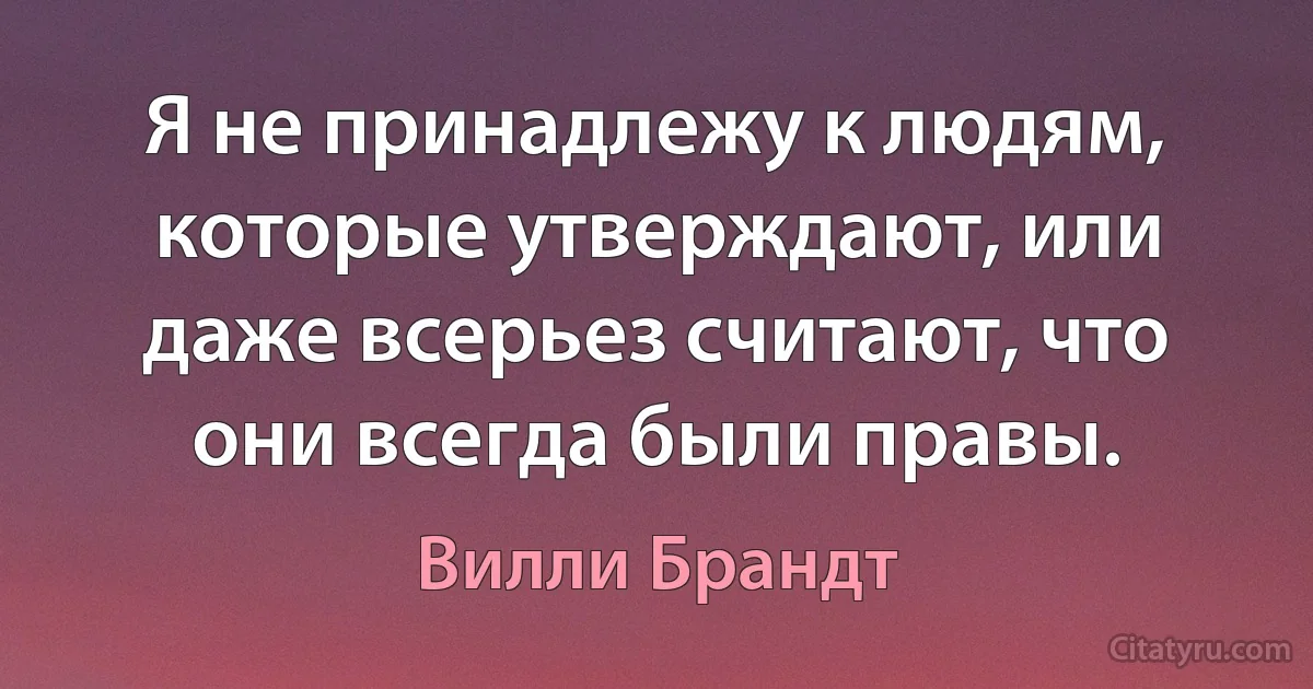 Я не принадлежу к людям, которые утверждают, или даже всерьез считают, что они всегда были правы. (Вилли Брандт)