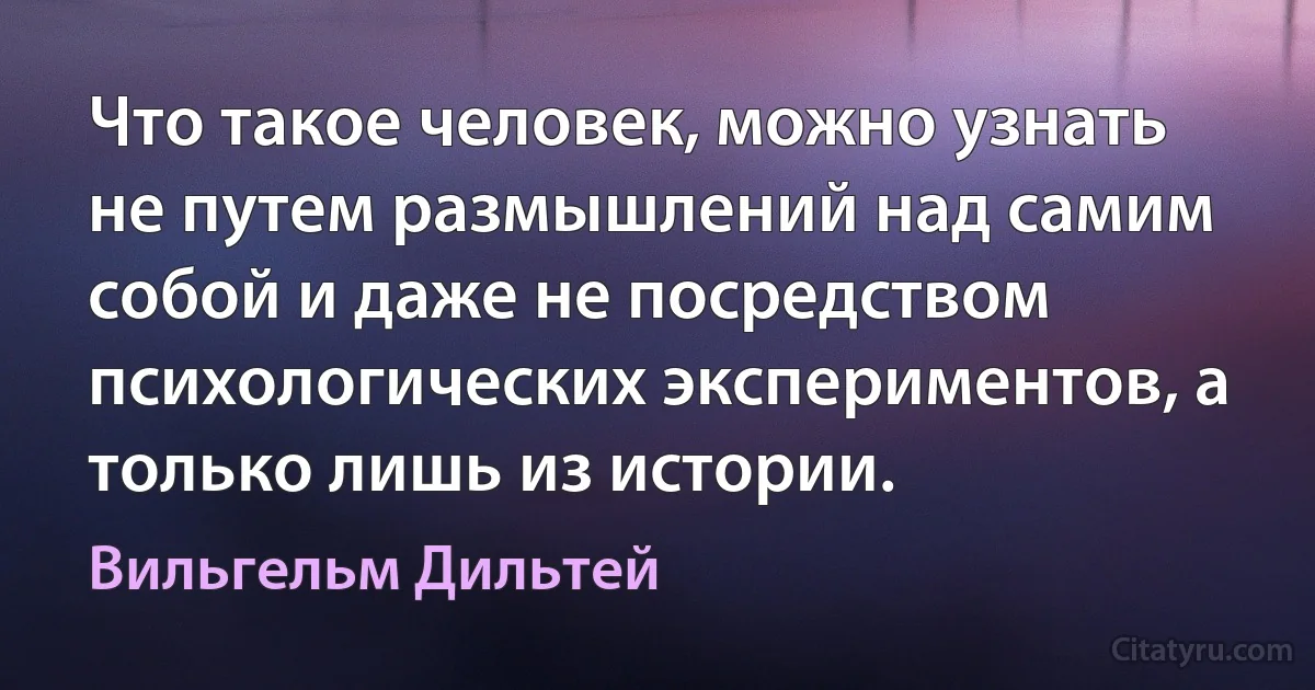 Что такое человек, можно узнать не путем размышлений над самим собой и даже не посредством психологических экспериментов, а только лишь из истории. (Вильгельм Дильтей)