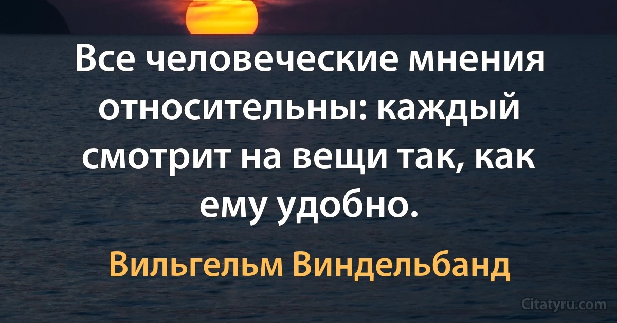 Все человеческие мнения относительны: каждый смотрит на вещи так, как ему удобно. (Вильгельм Виндельбанд)