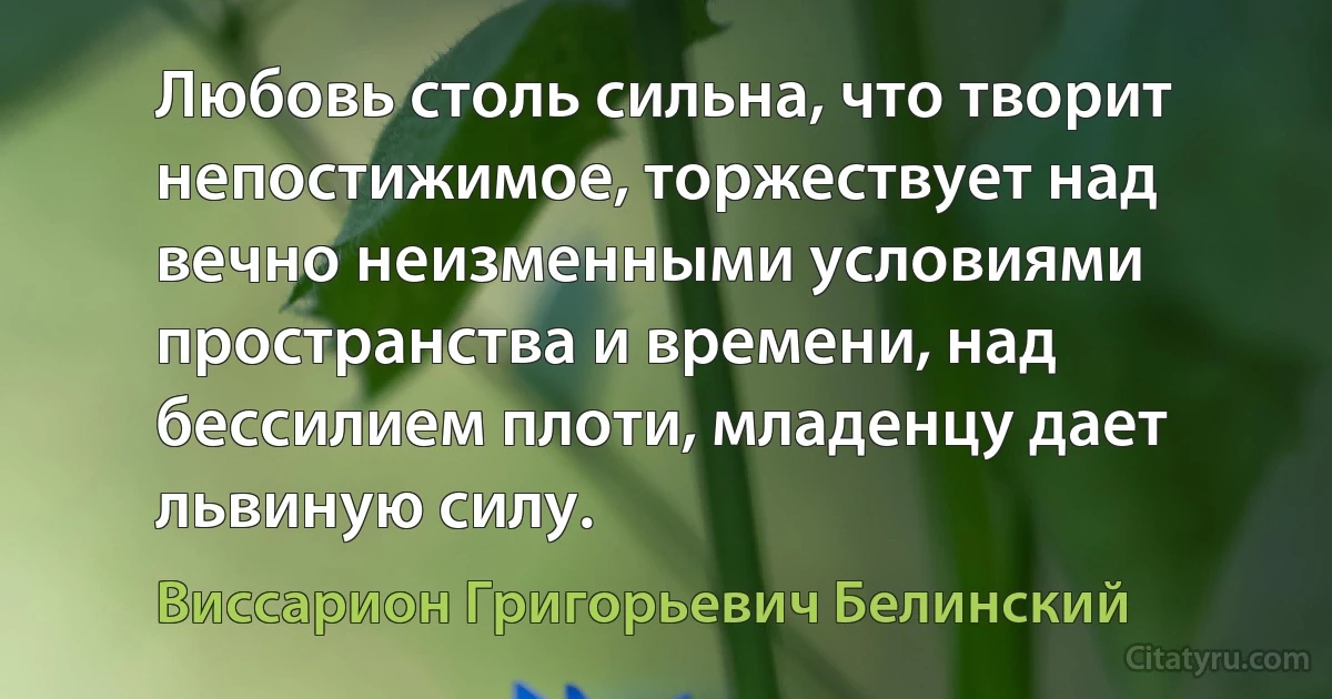 Любовь столь сильна, что творит непостижимое, торжествует над вечно неизменными условиями пространства и времени, над бессилием плоти, младенцу дает львиную силу. (Виссарион Григорьевич Белинский)