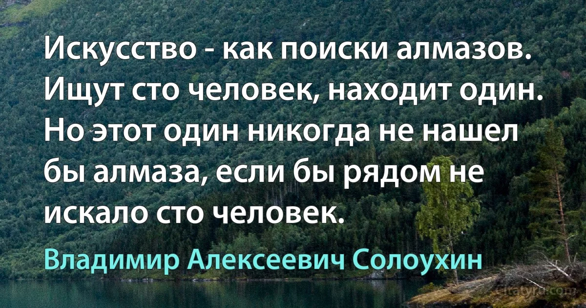 Искусство - как поиски алмазов. Ищут сто человек, находит один.
Но этот один никогда не нашел бы алмаза, если бы рядом не искало сто человек. (Владимир Алексеевич Солоухин)