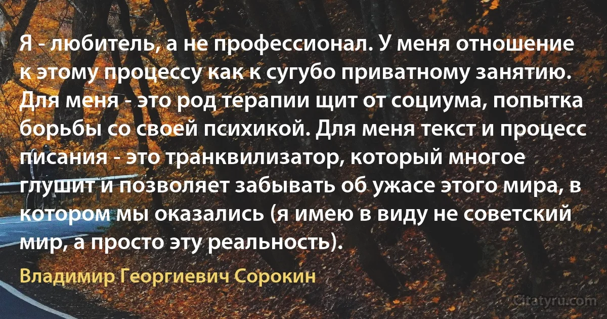 Я - любитель, а не профессионал. У меня отношение к этому процессу как к сугубо приватному занятию. Для меня - это род терапии щит от социума, попытка борьбы со своей психикой. Для меня текст и процесс писания - это транквилизатор, который многое глушит и позволяет забывать об ужасе этого мира, в котором мы оказались (я имею в виду не советский мир, а просто эту реальность). (Владимир Георгиевич Сорокин)