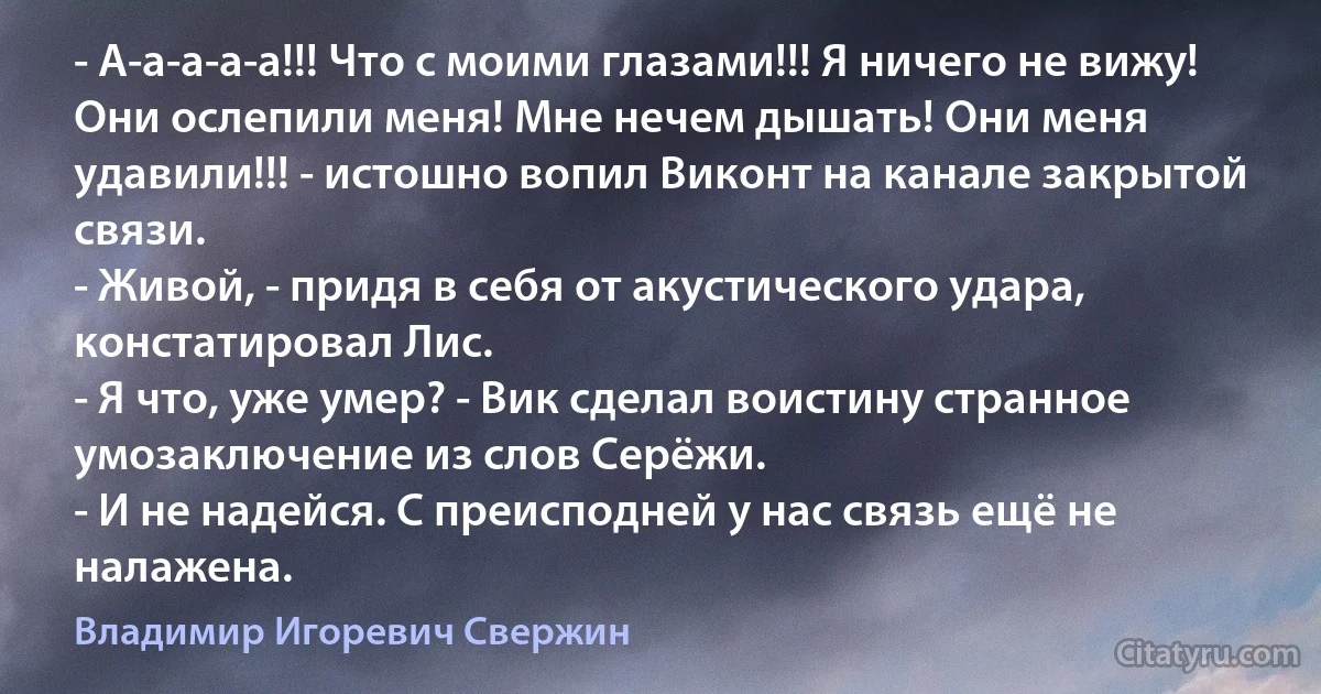 - А-а-а-а-а!!! Что с моими глазами!!! Я ничего не вижу! Они ослепили меня! Мне нечем дышать! Они меня удавили!!! - истошно вопил Виконт на канале закрытой связи.
- Живой, - придя в себя от акустического удара, констатировал Лис.
- Я что, уже умер? - Вик сделал воистину странное умозаключение из слов Серёжи.
- И не надейся. С преисподней у нас связь ещё не налажена. (Владимир Игоревич Свержин)