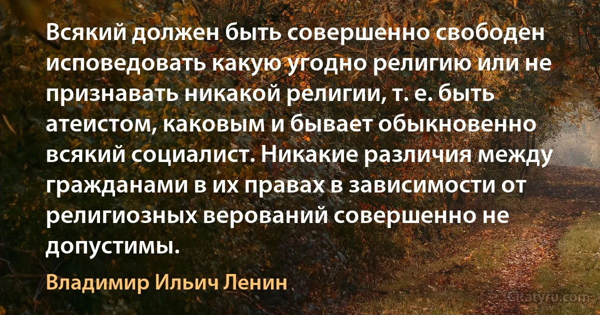 Всякий должен быть совершенно свободен исповедовать какую угодно религию или не признавать никакой религии, т. е. быть атеистом, каковым и бывает обыкновенно всякий социалист. Никакие различия между гражданами в их правах в зависимости от религиозных верований совершенно не допустимы. (Владимир Ильич Ленин)