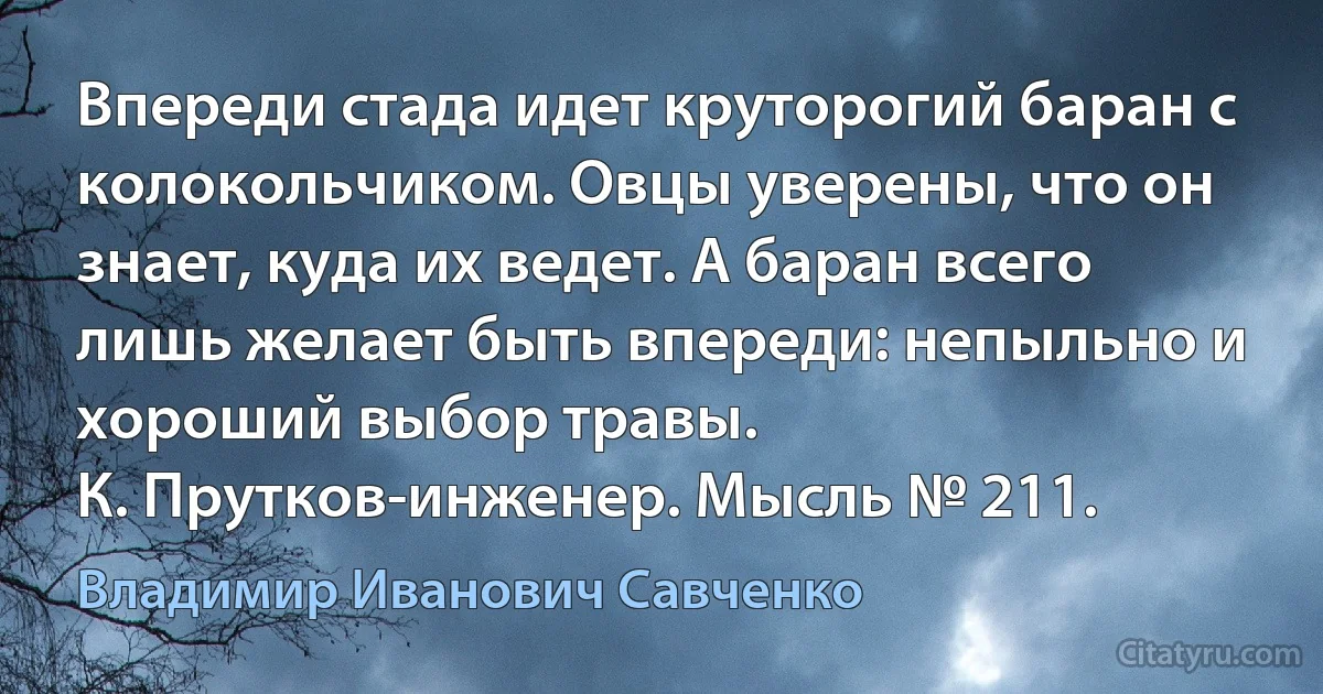 Впереди стада идет круторогий баран с колокольчиком. Овцы уверены, что он знает, куда их ведет. А баран всего лишь желает быть впереди: непыльно и хороший выбор травы.
К. Прутков-инженер. Мысль № 211. (Владимир Иванович Савченко)