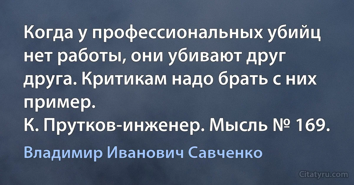 Когда у профессиональных убийц нет работы, они убивают друг друга. Критикам надо брать с них пример.
К. Прутков-инженер. Мысль № 169. (Владимир Иванович Савченко)