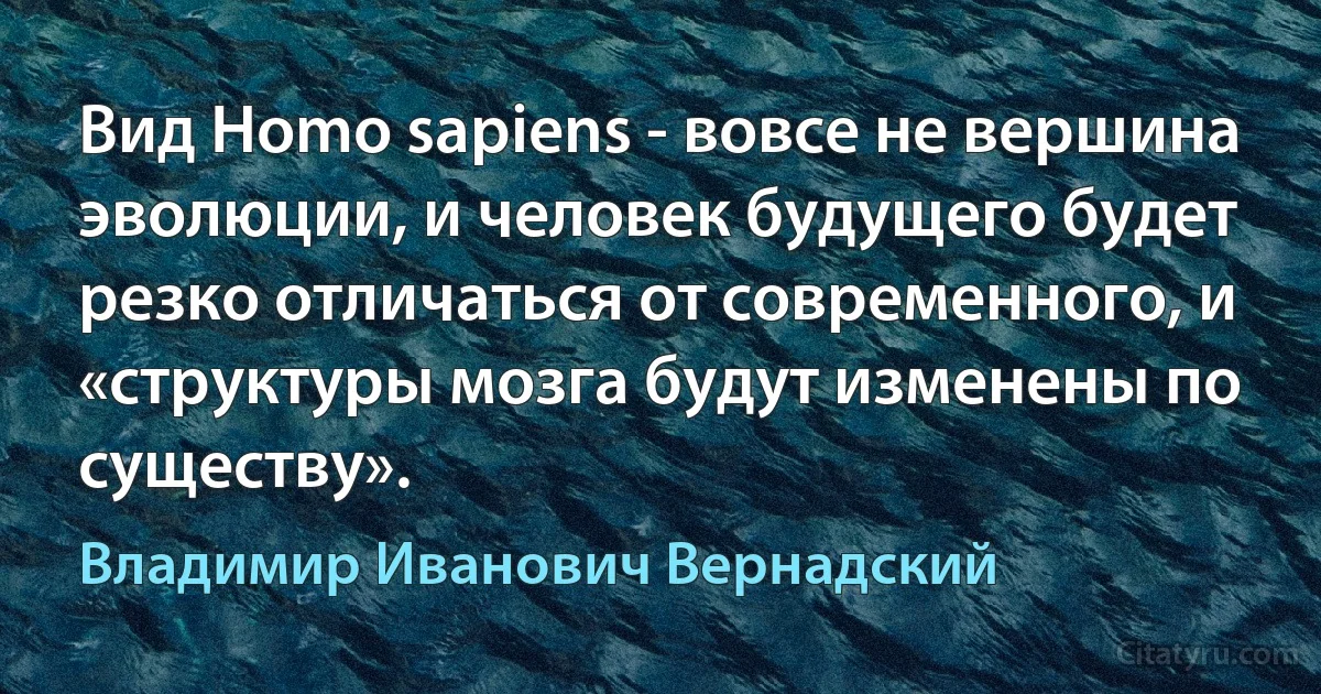 Вид Homo sapiens - вовсе не вершина эволюции, и человек будущего будет резко отличаться от современного, и «структуры мозга будут изменены по существу». (Владимир Иванович Вернадский)