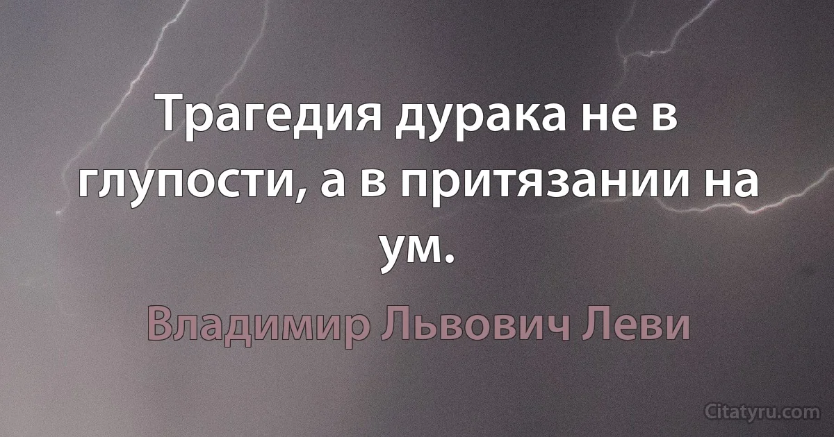 Трагедия дурака не в глупости, а в притязании на ум. (Владимир Львович Леви)