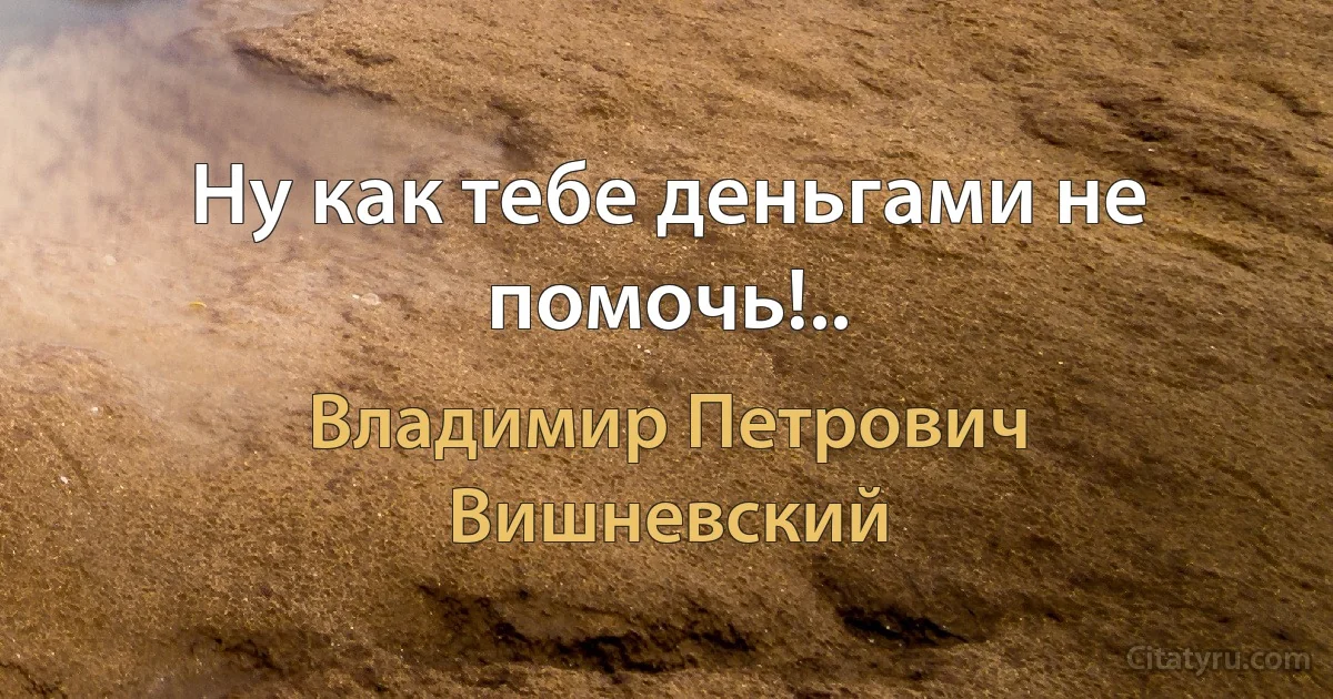 Ну как тебе деньгами не помочь!.. (Владимир Петрович Вишневский)