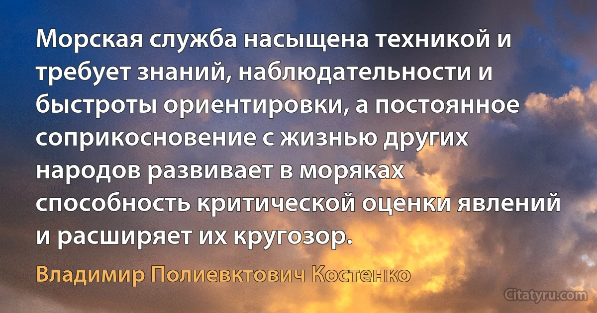 Морская служба насыщена техникой и требует знаний, наблюдательности и быстроты ориентировки, а постоянное соприкосновение с жизнью других народов развивает в моряках способность критической оценки явлений и расширяет их кругозор. (Владимир Полиевктович Костенко)