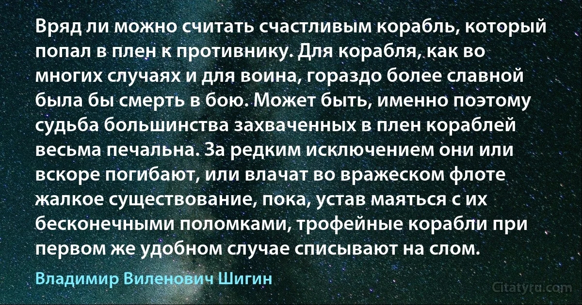 Вряд ли можно считать счастливым корабль, который попал в плен к противнику. Для корабля, как во многих случаях и для воина, гораздо более славной была бы смерть в бою. Может быть, именно поэтому судьба большинства захваченных в плен кораблей весьма печальна. За редким исключением они или вскоре погибают, или влачат во вражеском флоте жалкое существование, пока, устав маяться с их бесконечными поломками, трофейные корабли при первом же удобном случае списывают на слом. (Владимир Виленович Шигин)