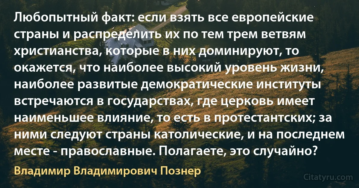 Любопытный факт: если взять все европейские страны и распределить их по тем трем ветвям христианства, которые в них доминируют, то окажется, что наиболее высокий уровень жизни, наиболее развитые демократические институты встречаются в государствах, где церковь имеет наименьшее влияние, то есть в протестантских; за ними следуют страны католические, и на последнем месте - православные. Полагаете, это случайно? (Владимир Владимирович Познер)