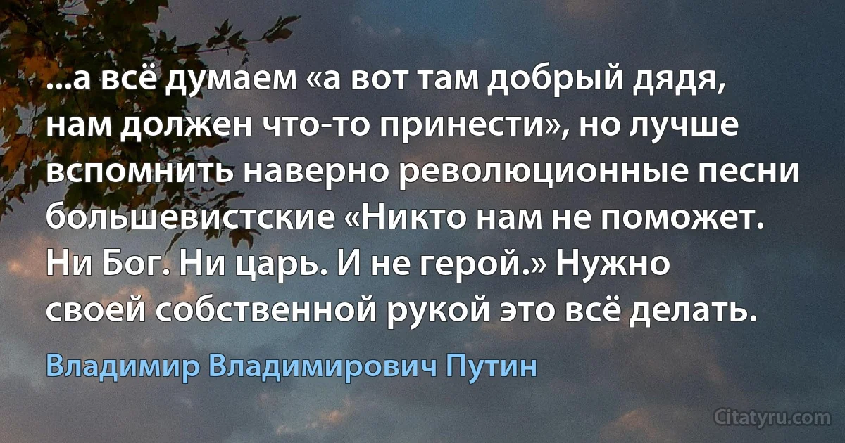 ...а всё думаем «а вот там добрый дядя, нам должен что-то принести», но лучше вспомнить наверно революционные песни большевистские «Никто нам не поможет. Ни Бог. Ни царь. И не герой.» Нужно своей собственной рукой это всё делать. (Владимир Владимирович Путин)