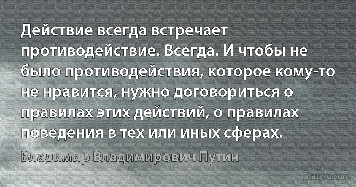 Действие всегда встречает противодействие. Всегда. И чтобы не было противодействия, которое кому-то не нравится, нужно договориться о правилах этих действий, о правилах поведения в тех или иных сферах. (Владимир Владимирович Путин)