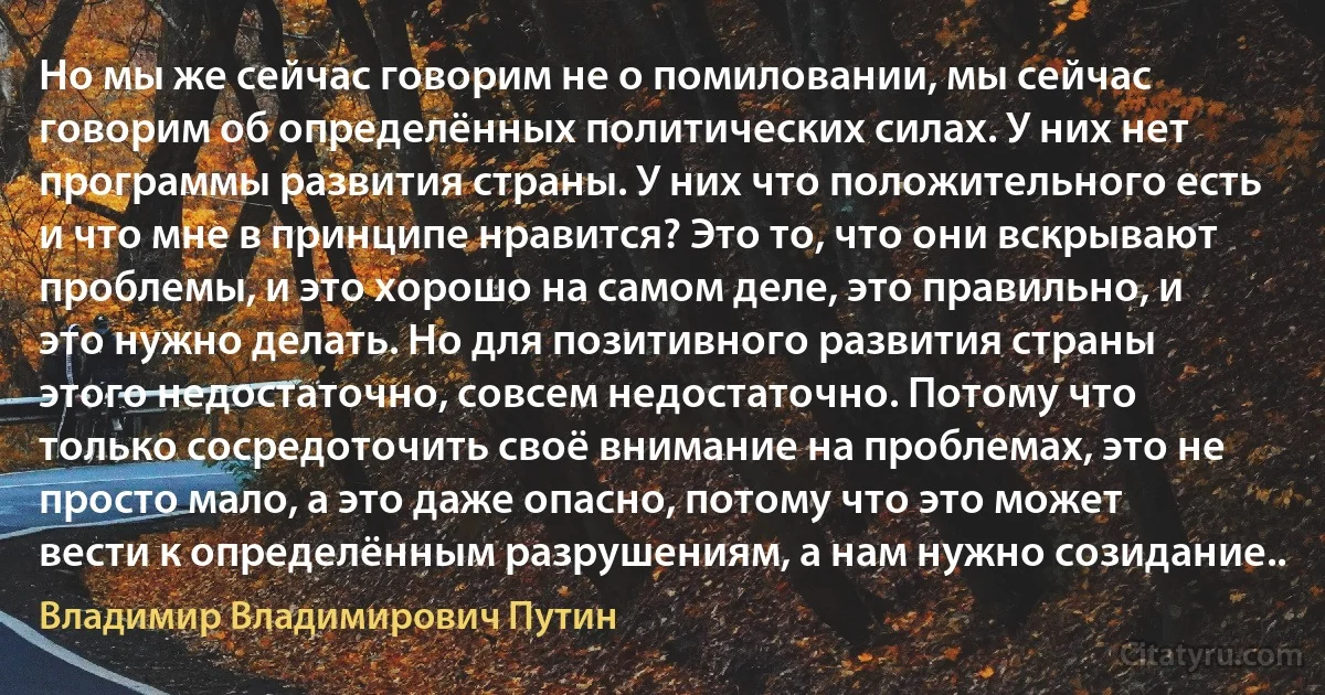 Но мы же сейчас говорим не о помиловании, мы сейчас говорим об определённых политических силах. У них нет программы развития страны. У них что положительного есть и что мне в принципе нравится? Это то, что они вскрывают проблемы, и это хорошо на самом деле, это правильно, и это нужно делать. Но для позитивного развития страны этого недостаточно, совсем недостаточно. Потому что только сосредоточить своё внимание на проблемах, это не просто мало, а это даже опасно, потому что это может вести к определённым разрушениям, а нам нужно созидание.. (Владимир Владимирович Путин)