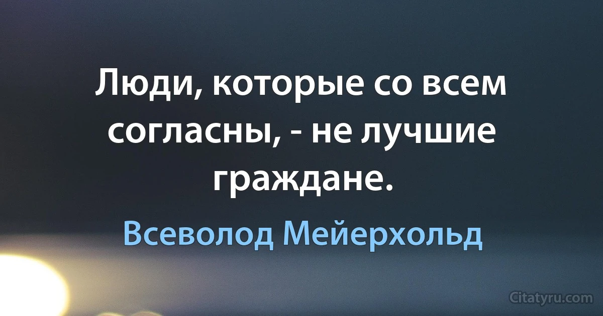 Люди, которые со всем согласны, - не лучшие граждане. (Всеволод Мейерхольд)