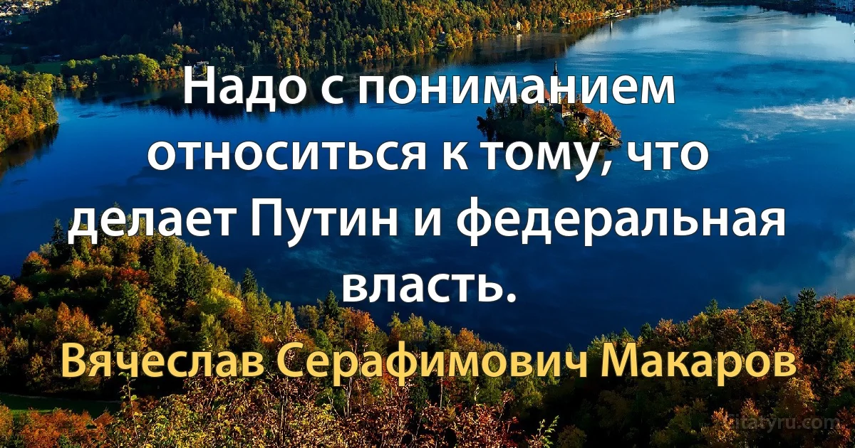 Надо с пониманием относиться к тому, что делает Путин и федеральная власть. (Вячеслав Серафимович Макаров)