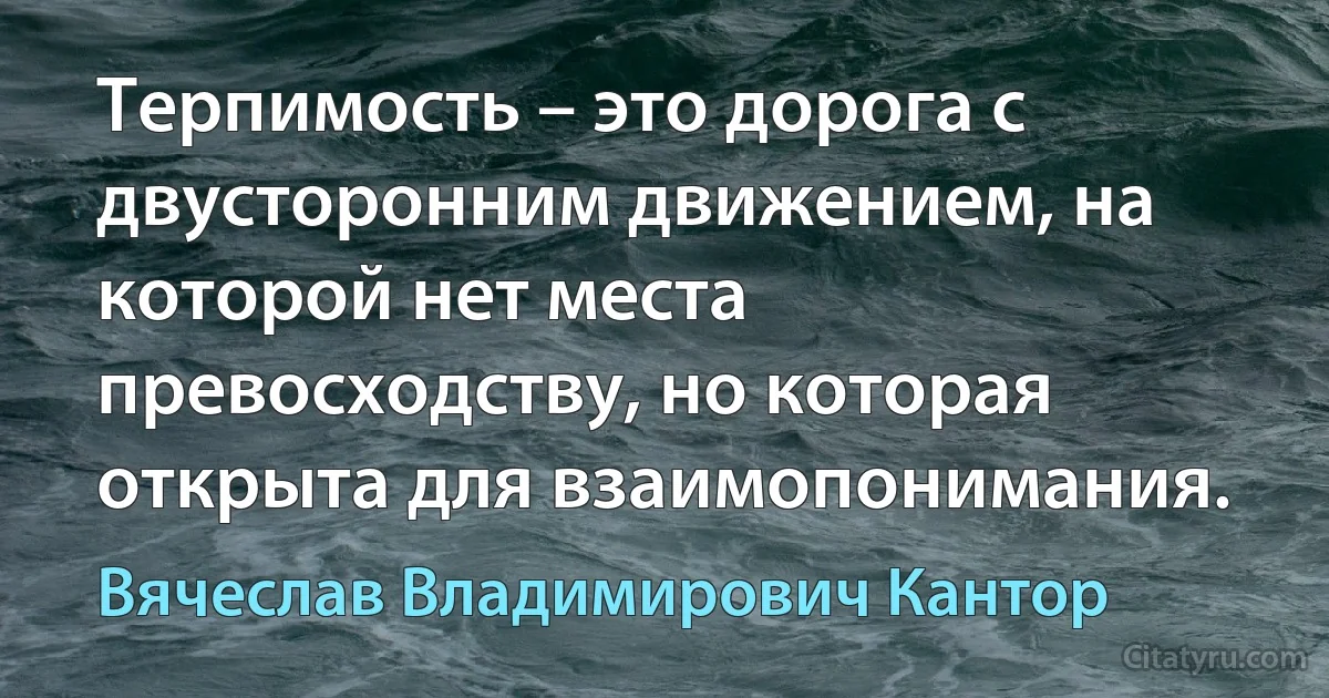 Терпимость – это дорога с двусторонним движением, на которой нет места превосходству, но которая открыта для взаимопонимания. (Вячеслав Владимирович Кантор)