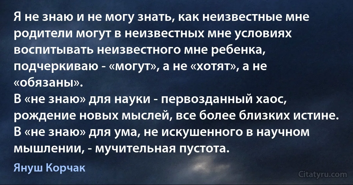 Я не знаю и не могу знать, как неизвестные мне родители могут в неизвестных мне условиях воспитывать неизвестного мне ребенка, подчеркиваю - «могут», а не «хотят», а не «обязаны».
В «не знаю» для науки - первозданный хаос, рождение новых мыслей, все более близких истине. В «не знаю» для ума, не искушенного в научном мышлении, - мучительная пустота. (Януш Корчак)