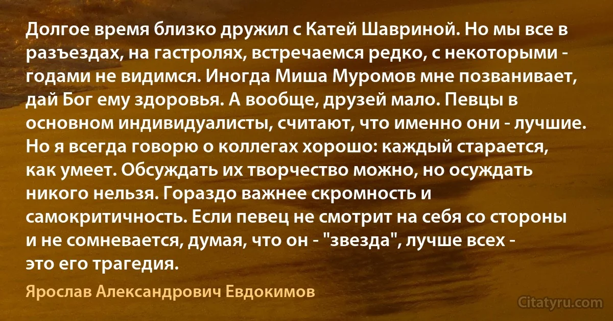 Долгое время близко дружил с Катей Шавриной. Но мы все в разъездах, на гастролях, встречаемся редко, с некоторыми - годами не видимся. Иногда Миша Муромов мне позванивает, дай Бог ему здоровья. А вообще, друзей мало. Певцы в основном индивидуалисты, считают, что именно они - лучшие. Но я всегда говорю о коллегах хорошо: каждый старается, как умеет. Обсуждать их творчество можно, но осуждать никого нельзя. Гораздо важнее скромность и самокритичность. Если певец не смотрит на себя со стороны и не сомневается, думая, что он - "звезда", лучше всех - это его трагедия. (Ярослав Александрович Евдокимов)