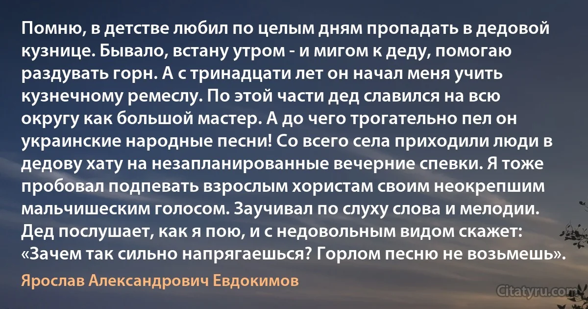 Помню, в детстве любил по целым дням пропадать в дедовой кузнице. Бывало, встану утром - и мигом к деду, помогаю раздувать горн. А с тринадцати лет он начал меня учить кузнечному ремеслу. По этой части дед славился на всю округу как большой мастер. А до чего трогательно пел он украинские народные песни! Со всего села приходили люди в дедову хату на незапланированные вечерние спевки. Я тоже пробовал подпевать взрослым хористам своим неокрепшим мальчишеским голосом. Заучивал по слуху слова и мелодии. Дед послушает, как я пою, и с недовольным видом скажет: «Зачем так сильно напрягаешься? Горлом песню не возьмешь». (Ярослав Александрович Евдокимов)