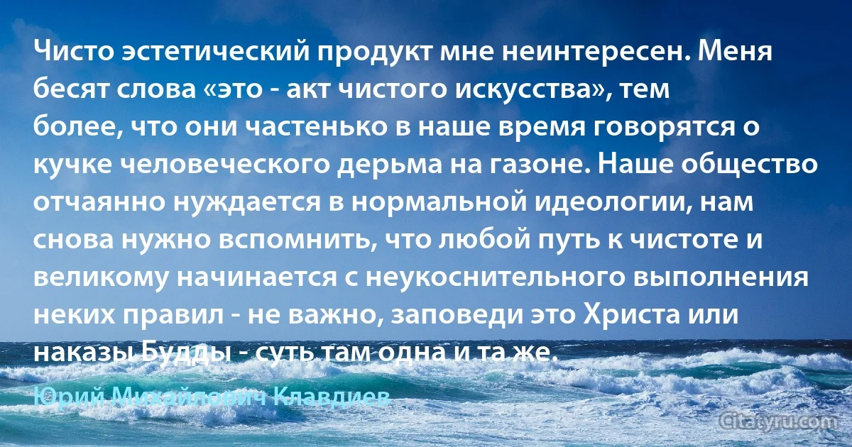 Чисто эстетический продукт мне неинтересен. Меня бесят слова «это - акт чистого искусства», тем более, что они частенько в наше время говорятся о кучке человеческого дерьма на газоне. Наше общество отчаянно нуждается в нормальной идеологии, нам снова нужно вспомнить, что любой путь к чистоте и великому начинается с неукоснительного выполнения неких правил - не важно, заповеди это Христа или наказы Будды - суть там одна и та же. (Юрий Михайлович Клавдиев)