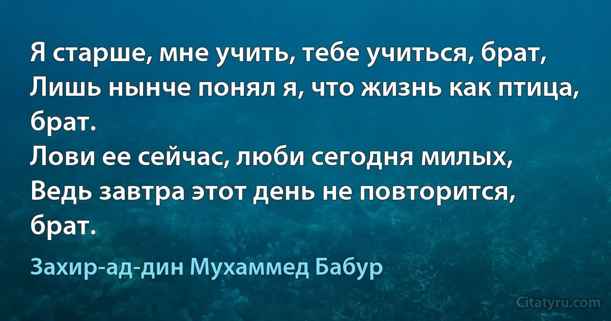 Я старше, мне учить, тебе учиться, брат,
Лишь нынче понял я, что жизнь как птица, брат.
Лови ее сейчас, люби сегодня милых,
Ведь завтра этот день не повторится, брат. (Захир-ад-дин Мухаммед Бабур)