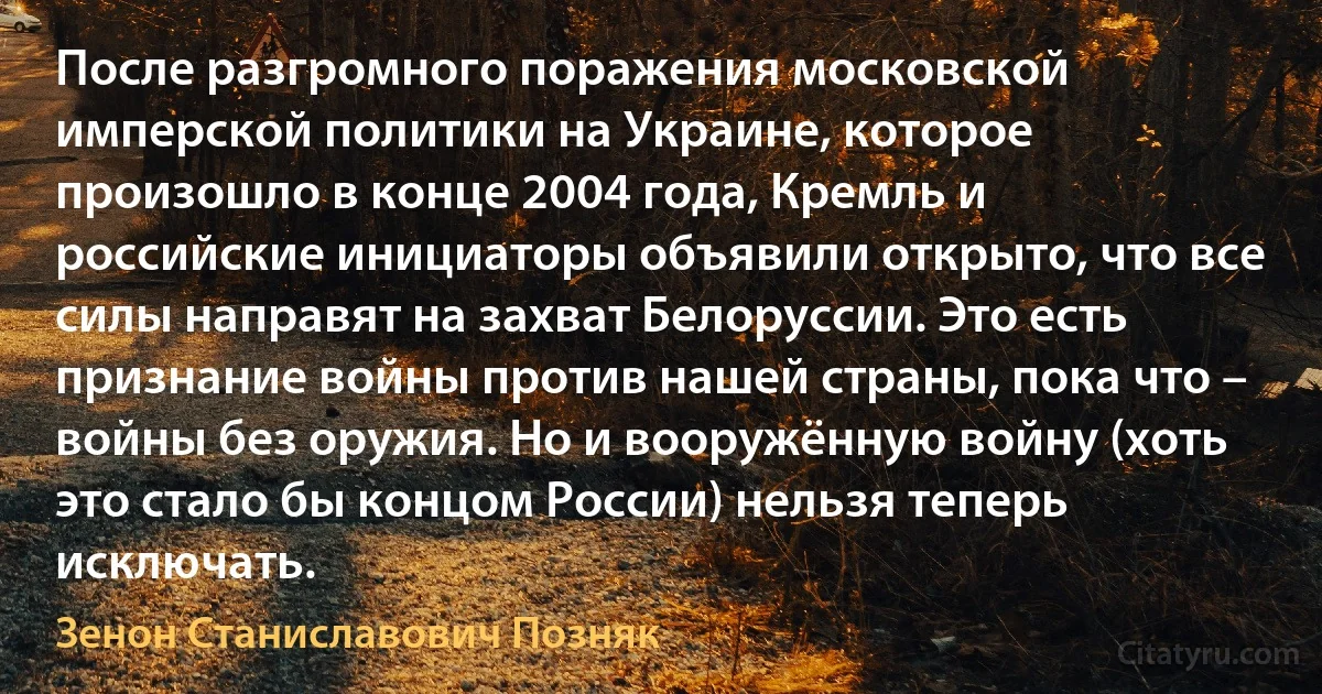 После разгромного поражения московской имперской политики на Украине, которое произошло в конце 2004 года, Кремль и российские инициаторы объявили открыто, что все силы направят на захват Белоруссии. Это есть признание войны против нашей страны, пока что – войны без оружия. Но и вооружённую войну (хоть это стало бы концом России) нельзя теперь исключать. (Зенон Станиславович Позняк)