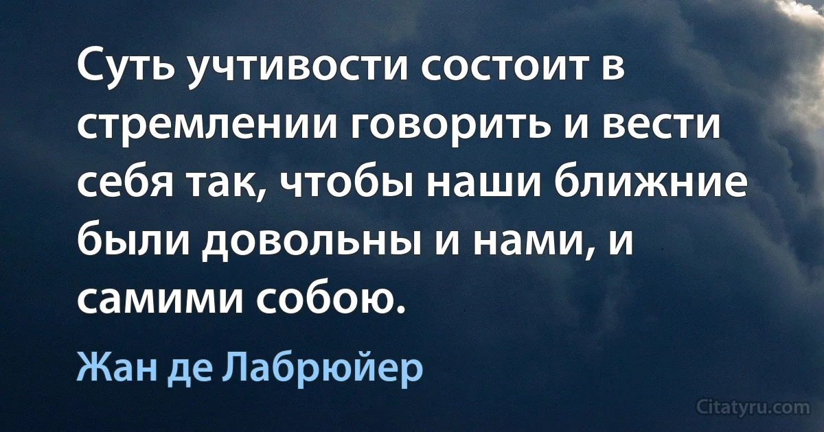 Суть учтивости состоит в стремлении говорить и вести себя так, чтобы наши ближние были довольны и нами, и самими собою. (Жан де Лабрюйер)