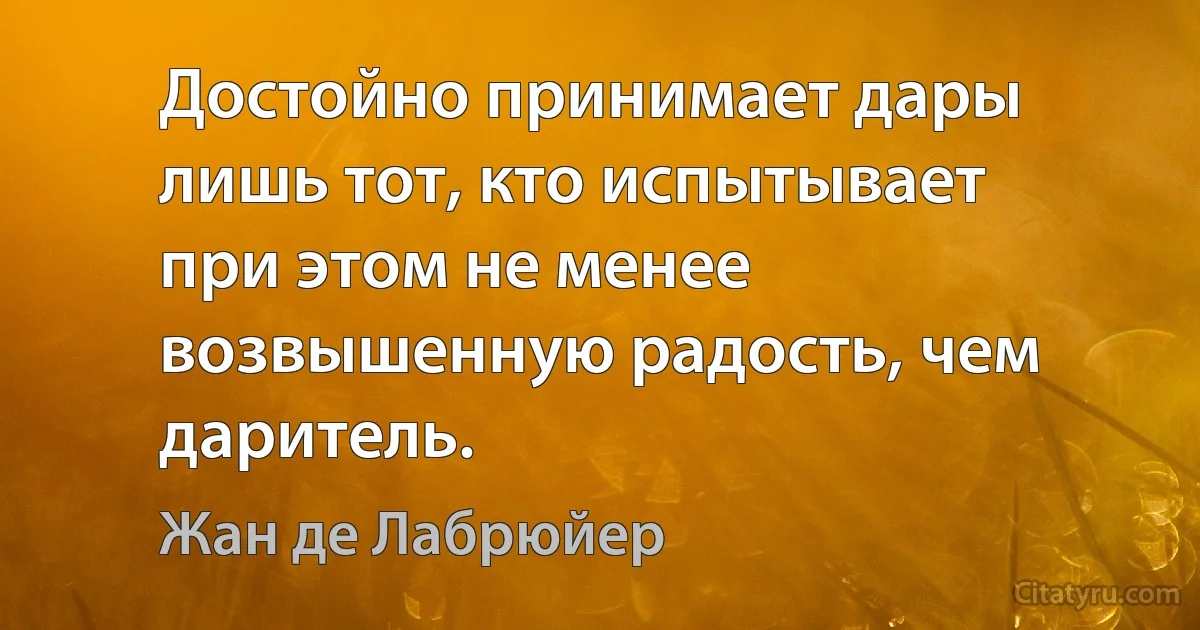 Достойно принимает дары лишь тот, кто испытывает при этом не менее возвышенную радость, чем даритель. (Жан де Лабрюйер)