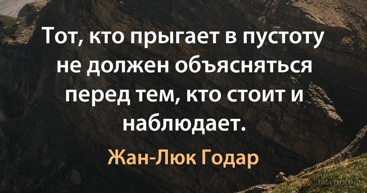 Тот, кто прыгает в пустоту не должен объясняться перед тем, кто стоит и наблюдает. (Жан-Люк Годар)