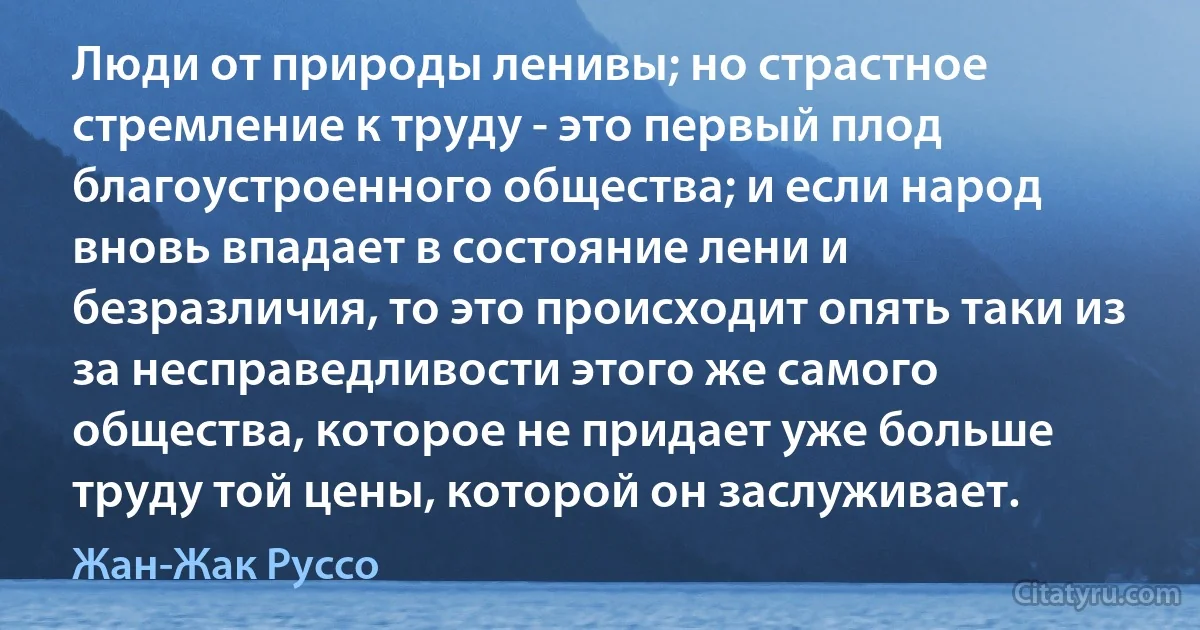 Люди от природы ленивы; но страстное стремление к труду - это первый плод благоустроенного общества; и если народ вновь впадает в состояние лени и безразличия, то это происходит опять таки из за несправедливости этого же самого общества, которое не придает уже больше труду той цены, которой он заслуживает. (Жан-Жак Руссо)