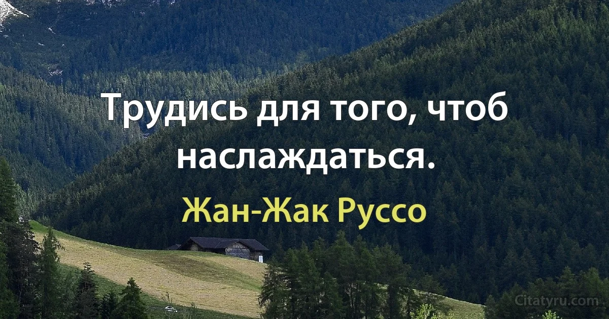 Трудись для того, чтоб наслаждаться. (Жан-Жак Руссо)