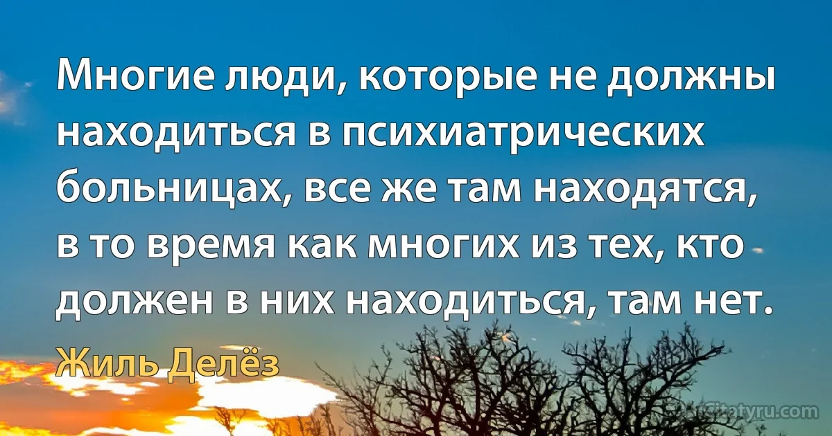 Многие люди, которые не должны находиться в психиатрических больницах, все же там находятся, в то время как многих из тех, кто должен в них находиться, там нет. (Жиль Делёз)