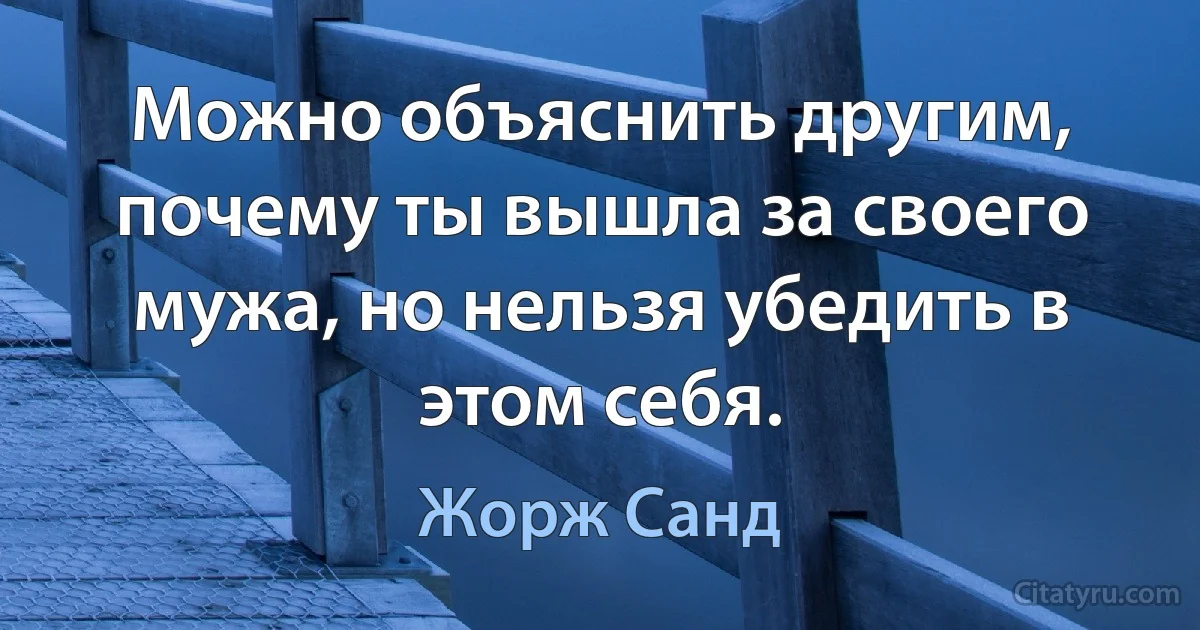 Можно объяснить другим, почему ты вышла за своего мужа, но нельзя убедить в этом себя. (Жорж Санд)