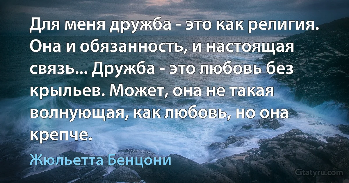 Для меня дружба - это как религия. Она и обязанность, и настоящая связь... Дружба - это любовь без крыльев. Может, она не такая волнующая, как любовь, но она крепче. (Жюльетта Бенцони)