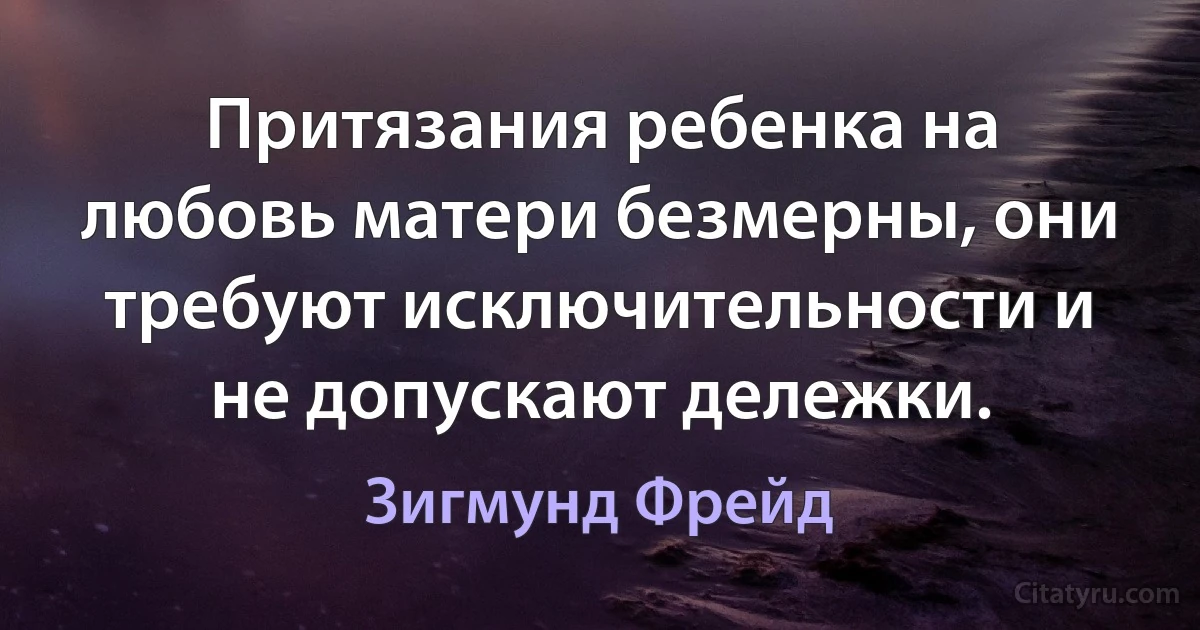 Притязания ребенка на любовь матери безмерны, они требуют исключительности и не допускают дележки. (Зигмунд Фрейд)