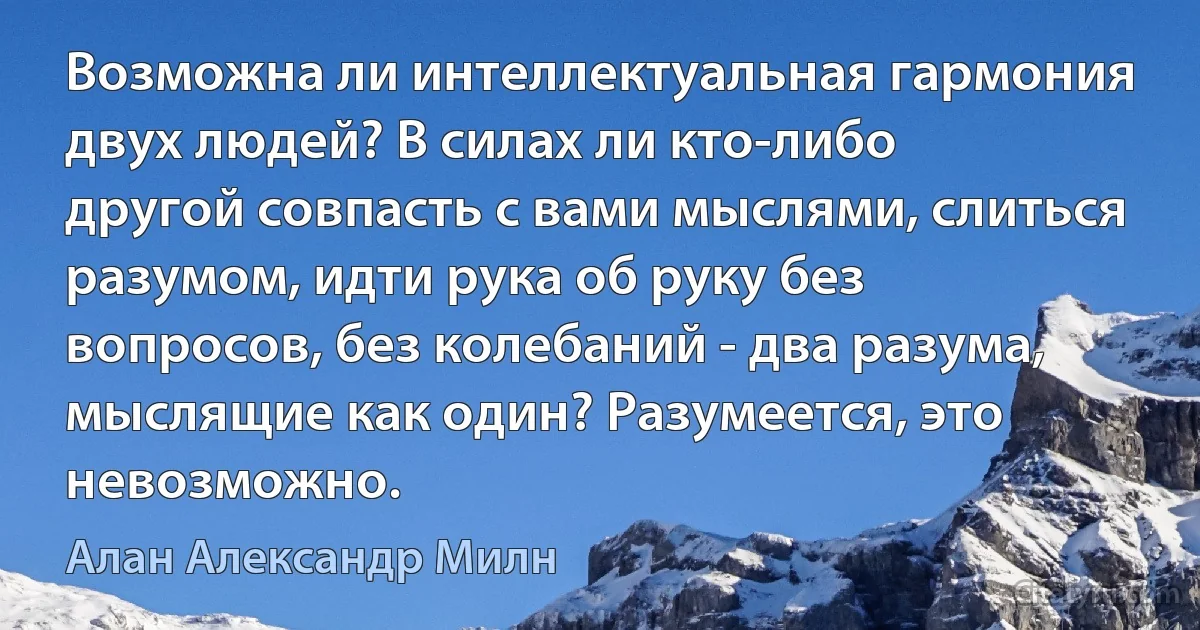 Возможна ли интеллектуальная гармония двух людей? В силах ли кто-либо
другой совпасть с вами мыслями, слиться разумом, идти рука об руку без
вопросов, без колебаний - два разума, мыслящие как один? Разумеется, это
невозможно. (Алан Александр Милн)