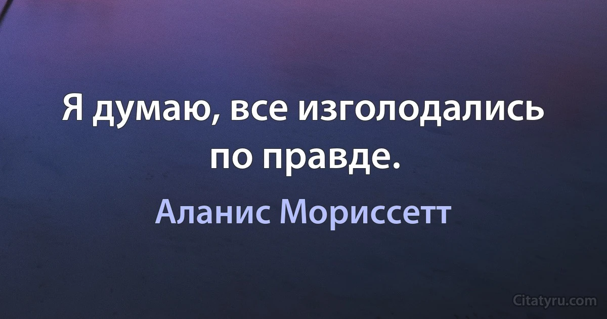 Я думаю, все изголодались по правде. (Аланис Мориссетт)