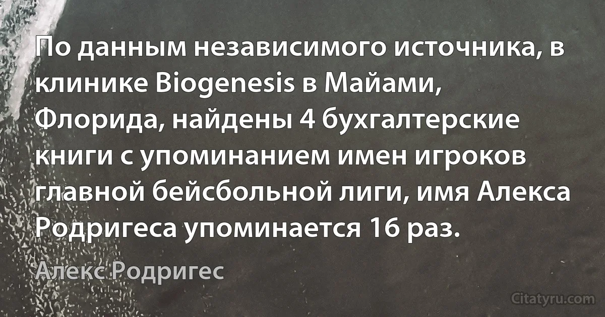 По данным независимого источника, в клинике Biogenesis в Майами, Флорида, найдены 4 бухгалтерские книги с упоминанием имен игроков главной бейсбольной лиги, имя Алекса Родригеса упоминается 16 раз. (Алекс Родригес)