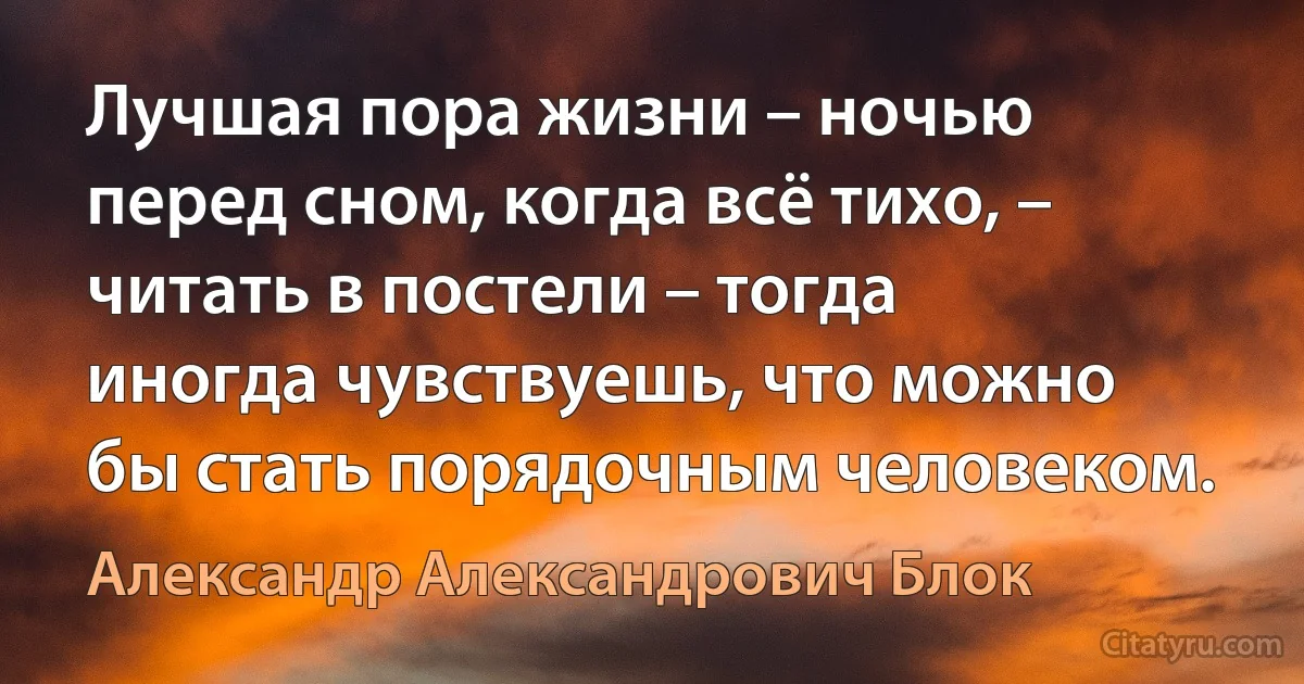 Лучшая пора жизни – ночью перед сном, когда всё тихо, – читать в постели – тогда иногда чувствуешь, что можно бы стать порядочным человеком. (Александр Александрович Блок)