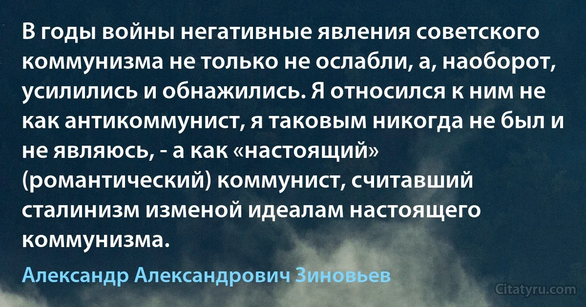 В годы войны негативные явления советского коммунизма не только не ослабли, а, наоборот, усилились и обнажились. Я относился к ним не как антикоммунист, я таковым никогда не был и не являюсь, - а как «настоящий» (романтический) коммунист, считавший сталинизм изменой идеалам настоящего коммунизма. (Александр Александрович Зиновьев)