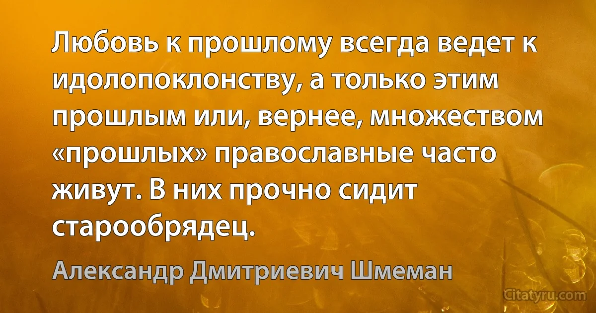 Любовь к прошлому всегда ведет к идолопоклонству, а только этим прошлым или, вернее, множеством «прошлых» православные часто живут. В них прочно сидит старообрядец. (Александр Дмитриевич Шмеман)