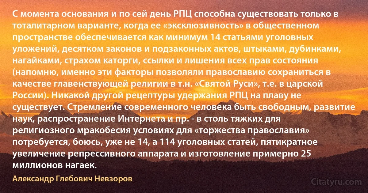 C момента основания и по сей день РПЦ способна существовать только в тоталитарном варианте, когда ее «эксклюзивность» в общественном пространстве обеспечивается как минимум 14 статьями уголовных уложений, десятком законов и подзаконных актов, штыками, дубинками, нагайками, страхом каторги, ссылки и лишения всех прав состояния (напомню, именно эти факторы позволяли православию сохраниться в качестве главенствующей религии в т.н. «Святой Руси», т.е. в царской России). Никакой другой рецептуры удержания РПЦ на плаву не существует. Стремление современного человека быть свободным, развитие наук, распространение Интернета и пр. - в столь тяжких для религиозного мракобесия условиях для «торжества православия» потребуется, боюсь, уже не 14, а 114 уголовных статей, пятикратное увеличение репрессивного аппарата и изготовление примерно 25 миллионов нагаек. (Александр Глебович Невзоров)