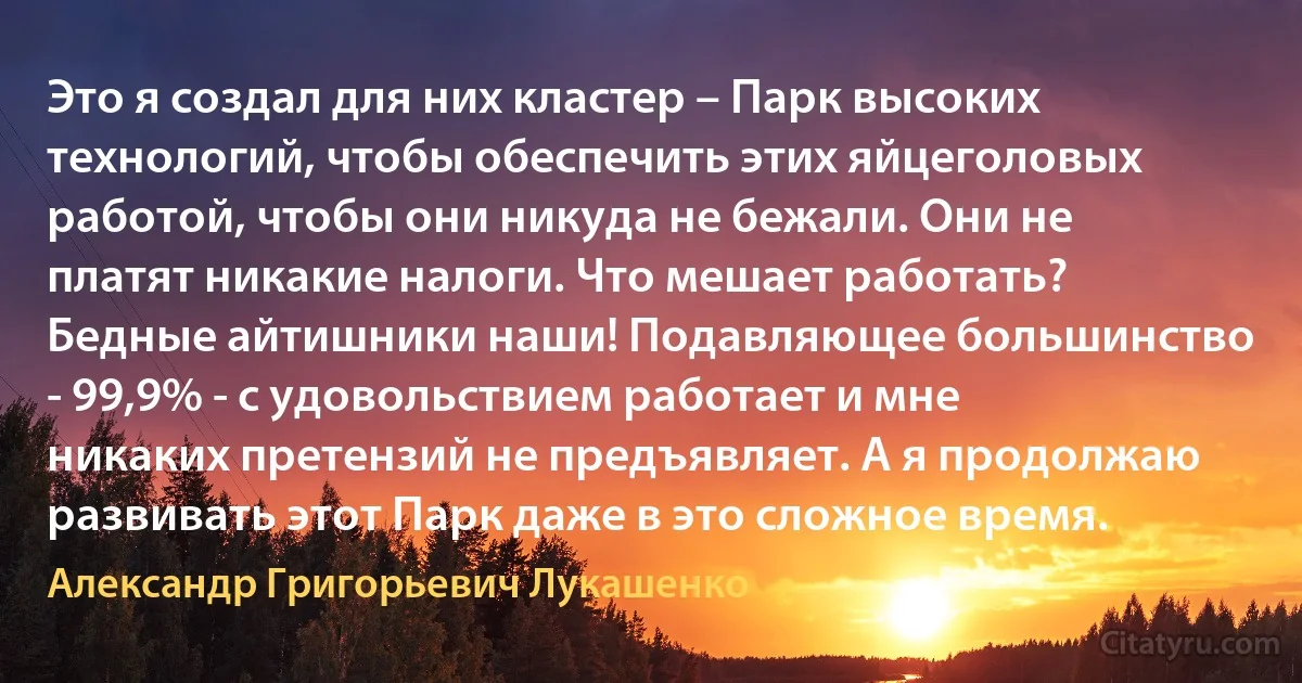 Это я создал для них кластер – Парк высоких технологий, чтобы обеспечить этих яйцеголовых работой, чтобы они никуда не бежали. Они не платят никакие налоги. Что мешает работать? Бедные айтишники наши! Подавляющее большинство - 99,9% - с удовольствием работает и мне никаких претензий не предъявляет. А я продолжаю развивать этот Парк даже в это сложное время. (Александр Григорьевич Лукашенко)