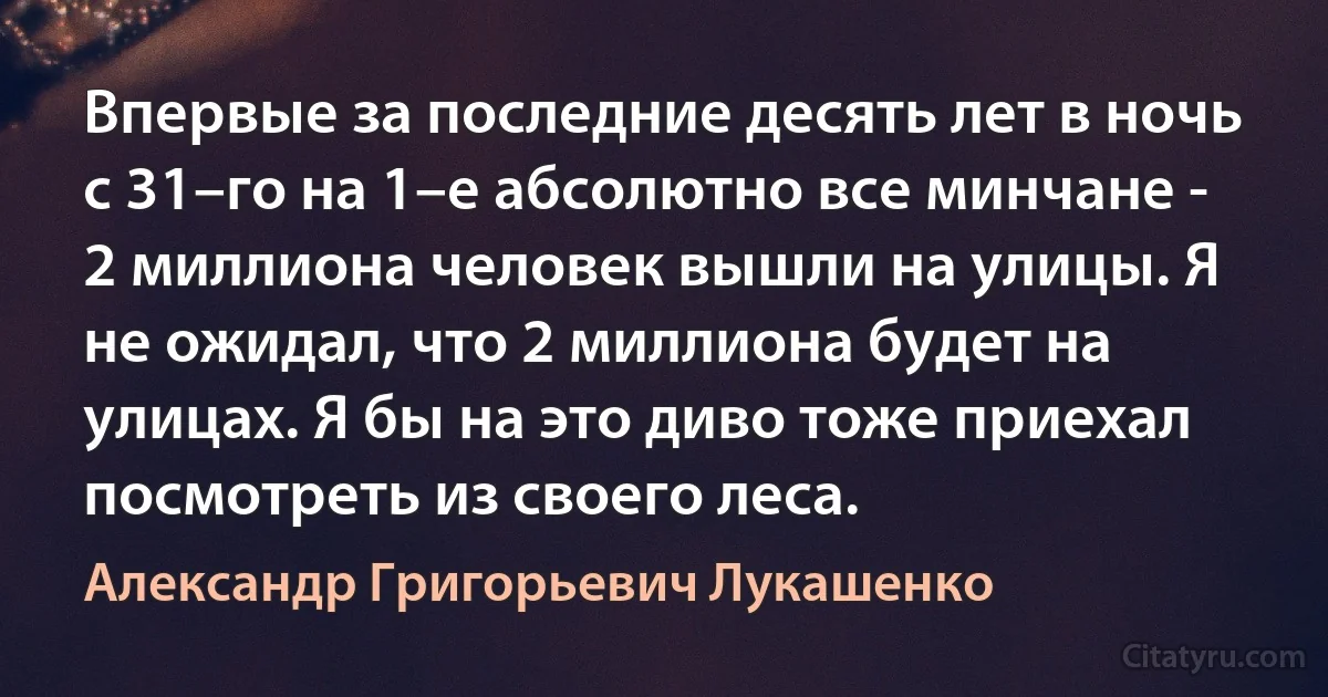 Впервые за последние десять лет в ночь с 31–го на 1–е абсолютно все минчане - 2 миллиона человек вышли на улицы. Я не ожидал, что 2 миллиона будет на улицах. Я бы на это диво тоже приехал посмотреть из своего леса. (Александр Григорьевич Лукашенко)